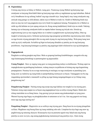 D. Pagtatalakay
Uminog ang istorya sa buhay ni Mabuti, isang guro. Tinatawag siyang Mabuti ng kaniyang mga
estudyante sa kanyang likod dahil lahat ng kaniyang mga salita ay naglalaman ng mga kabutihan. Bukod
roo'y binudburan rin ng salitang 'mabuti' ang mga sinasabi niya. Isang hapo'y may isang estudyante ang
umiiyak nang patago sa silid-aklatan, nakita siya ni Mabuti at inalo ito. Sinabi ni Mabuting hindi niya
alam na may tao roo't ang pagpunta niya roo'y hindi rin nagkataon lamang. Pumupunta rin si Mabuti sa
sulok ng silid aklatan na iyon upang umiyan rin. Kung anong kadahilana'y hindi niya na sinabi. Nakinig
lamang siya sa kanyang estudyante kahit na napaka babaw lamang ng iniiyak nito. Simula ng
engkwentrong iyon ay mas naging bukas na si mabuti sa pagkekwento ng kaniyang buhay, liban ng
tungkol sa kaniyang asawa. Iniikutan ng kaniyang mga pangarap ng kabutihan ang kaniyang anak, halata
sa mga kwento niyang patungkol dito na ang anak niyang ito ang kaniyang buhay. Wala pang isang taon
mula ng siya'y mabiyuda. Sa kabila ng bigat na kaniyang dinadala ay patuloy pa rin ang kaniyang
positibismo. Ang kanyang katatagan ay patuloy ang pagningas kahit nilulunod na siya ng kalungkutan.
E. Pagpapalawak
Pangkatin sa tatlong pangkat ang klase. Mula sa grupong kanilang kinabibilangan, sasagutin nila ang
mga katanungang hininihingi sa pamamagitan ng pagsasadula:
Unang Pangkat - Ikaw ay naging isang guro sa isang paaralang malayo sa kabihasnan. Walang sapat na
mapagkukunan ng panibagong kaalaman, walang maayos na palikuran at kulang ang mga kagamitang
pampagtuturo. Nasanay ka na sa mga marurusing at maiingay na mga estudyante sa paaralang iyon.
Isang araw ay inalok ka ng isang kilala at pampribadong institusyon sa bayan. Tatanggapin mo ba ang
magandang oportunidad o mananatili sa piling ng mga batang nangangailangan sa iyo bilang isang
pangalawang ina?
Pangalawang Pangkat - Narinig mong nag-uusap ang mga kaklase mo tungkol sa isa niyong guro.
Nalaman mong usap-usapan na sa bayan ang pagpapakasal niya sa nobyo niyang Hapon. Balak daw
nilang manirahan na sa ibang bansa. Ang gurong iyon pa naman ang pinakamalapit sa iyong puso.
Marami kayong mga bagay na pinagkakaisahan at natutunan sa isa’t isa. Ano ang gagawin mo kung
totoo nga ang mga narinig mo?
Pangatlong Pangkat - Magreretiro na sa serbisyo ang inyong guro. Ilang beses ka na niyang pinagalitan
sa klase. Magdaraos ang buong klase ng isang malaking salu-salo. Linapitan ka niya bago ang araw ng
pagdiriwang ng naturang okasyon. Kinausap ka niya na pumunta ngunit may lakad sana ang buong
pamilya sa araw na iyon, ang unang pagkakataong mamamasyal ang pamliya niyo. Alam mong
 