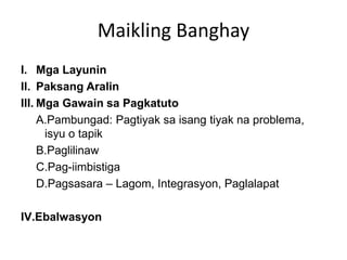 Maikling Banghay
I. Mga Layunin
II. Paksang Aralin
III. Mga Gawain sa Pagkatuto
A.Pambungad: Pagtiyak sa isang tiyak na problema,
isyu o tapik
B.Paglilinaw
C.Pag-iimbistiga
D.Pagsasara – Lagom, Integrasyon, Paglalapat
IV.Ebalwasyon
 