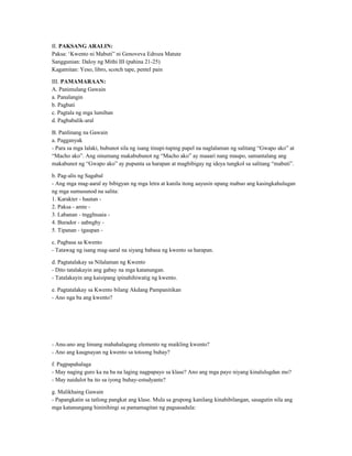 II. PAKSANG ARALIN:
Paksa: ‘Kwento ni Mabuti” ni Genoveva Edroza Matute
Sanggunian: Daloy ng Mithi III (pahina 21-25)
Kagamitan: Yeso, libro, scotch tape, pentel pain
III. PAMAMARAAN:
A. Panimulang Gawain
a. Panalangin
b. Pagbati
c. Pagtala ng mga lumiban
d. Pagbabalik-aral
B. Panlinang na Gawain
a. Pagganyak
- Para sa mga lalaki, bubunot sila ng isang tinupi-tuping papel na naglalaman ng salitang “Gwapo ako” at
“Macho ako”. Ang sinumang makabubunot ng “Macho ako” ay maaari nang maupo, samantalang ang
makabunot ng “Gwapo ako” ay pupunta sa harapan at magbibigay ng ideya tungkol sa salitang “mabuti”.
b. Pag-alis ng Sagabal
- Ang mga mag-aaral ay bibigyan ng mga letra at kanila itong aayusin upang mabuo ang kasingkahulugan
ng mga sumusunod na salita:
1. Karakter - hautan -
2. Paksa - amte -
3. Labanan - tngglnuaia -
4. Burador - aabnghy -
5. Tipanan - tgaupan -
c. Pagbasa sa Kwento
- Tatawag ng isang mag-aaral na siyang babasa ng kwento sa harapan.
d. Pagtatalakay sa Nilalaman ng Kwento
- Dito tatalakayin ang gabay na mga katanungan.
- Tatalakayin ang kaisipang ipinahihiwatig ng kwento.
e. Pagtatalakay sa Kwento bilang Akdang Pampanitikan
- Ano nga ba ang kwento?
- Anu-ano ang limang mahahalagang elemento ng maikling kwento?
- Ano ang kaugnayan ng kwento sa totoong buhay?
f. Pagpapahalaga
- May naging guro ka na ba na laging nagpapayo sa klase? Ano ang mga payo niyang kinalulugdan mo?
- May naidulot ba ito sa iyong buhay-estudyante?
g. Malikhaing Gawain
- Papangkatin sa tatlong pangkat ang klase. Mula sa grupong kanilang kinabibilangan, sasagutin nila ang
mga katanungang hininihingi sa pamamagitan ng pagsasadula:
 