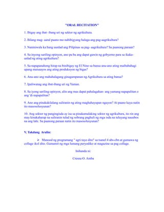 "ORAL RECITATION"
1. Ibigay ang ibat- ibang uri ng sektor ng agrikultura.
2. Bilang mag- aaral paano mo nabibigyang halaga ang pag-aagrikultura?
3. Naniniwala ka bang uunlad ang Pilipinas sa pag- aagrikultura? Sa paanong paraan?
4. Sa inyong sariling opinyon, ano pa ba ang dapat gawin ng gobyerno para sa ikaka-
unlad ng ating agrikultura?
5. Sa napapanahong hirap na binibigay ng El Nino sa bansa anu-ano ating maibabahagi
upang maisaayos ang ating produksyon ng bigas?
6. Anu-ano ang mahahalagang ginagampanan ng Agrikultura sa ating bansa?
7. Ipaliwanag ang ibat-ibang uri ng Yaman.
8. Sa iyong sariling opinyon, alin ang mas dapat pahalagahan- ang yamang napapalitan o
ang 'di napapalitan?
9. Ano ang pinakakilalang suliranin ng ating maghahayupan ngayon? At paano kaya natin
ito masosolusyunan?
10. Ang sektor ng pangingisda ay isa sa pinakamalaking sektor ng agrikultura, ito rin ang
may kinakaharap na suliranin tulad ng sobrang paghuli ng mga isda na tuluyang nauubos
na ang lahi. Sa paanong paraan natin ito masosolusyunan?
V. Takdang Aralin:
 Manood ng programang " agri tayo dito" sa tsanel 4 abs-cbn at gumawa ng
collage ikol dito. Gumamit ng mga lumang peryodiko at magazine sa pag collage.
Inihanda ni:
Cresna O. Amba
 
