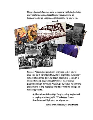 Picture Analysis-Panuto: Mula sa mapang nakikita, isa-isahin
ang mga larawang nagpapakita ng nasyonalismo at
ilarawan ang mga kaganapang ipinapakita ng bawat isa.

2. Gawain:
Panuto: Pagpangkat-pangkatin ang klase sa 3 at bawat
grupo ay pipili ng folder (blue, violet at pink) na kung saa’y
nakasulat ang mga gawaing dapat isagawa sa loob ng 3-5
minuto lamang. Gagawin ng tahimik at maayos ang
pagpaplano ng 5-8 minuto. Ang grupo ay bubuo ng kanilang
group name at ang mga grupong ito ay hindi na aalis pa sa
kanilang pwesto.
A. Blue folder: Paksa: Mga Pangyayaring nagbunsod
at naging resulta ng 1986 EDSA People Power
Revolution sa Pilipinas at karatig-bansa.
Teknik: Dramatization/Re-enactment

 