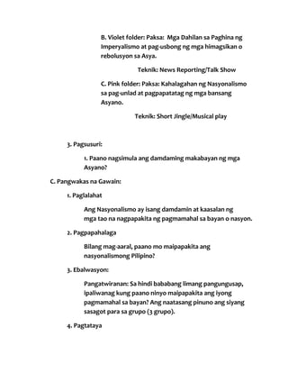 B. Violet folder: Paksa: Mga Dahilan sa Paghina ng
Imperyalismo at pag-usbong ng mga himagsikan o
rebolusyon sa Asya.
Teknik: News Reporting/Talk Show
C. Pink folder: Paksa: Kahalagahan ng Nasyonalismo
sa pag-unlad at pagpapatatag ng mga bansang
Asyano.
Teknik: Short Jingle/Musical play

3. Pagsusuri:
1. Paano nagsimula ang damdaming makabayan ng mga
Asyano?
C. Pangwakas na Gawain:
1. Paglalahat
Ang Nasyonalismo ay isang damdamin at kaasalan ng
mga tao na nagpapakita ng pagmamahal sa bayan o nasyon.
2. Pagpapahalaga
Bilang mag-aaral, paano mo maipapakita ang
nasyonalismong Pilipino?
3. Ebalwasyon:
Pangatwiranan: Sa hindi bababang limang pangungusap,
ipaliwanag kung paano ninyo maipapakita ang iyong
pagmamahal sa bayan? Ang naatasang pinuno ang siyang
sasagot para sa grupo (3 grupo).
4. Pagtataya

 