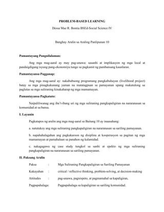 PROBLEM-BASED LEARNING
Dessa Mae R. Bontia BSEd-Social Science IV
Banghay Aralin sa Araling Panlipunan 10
Pamantayang Pangnilalaman:
Ang mga mag-aaral ay may pag-unawa: sasanhi at implikasyon ng mga local at
pandaigdigang isyung pang-ekonomiya tungo sa pagkamit ng pambansang kaunlaran.
Pamantayansa Pagganap:
Ang mga mag-aaral ay: nakabubuong programang pangkabuhayan (livelihood project)
batay sa mga pinagkukunang yaman na matatagpuan sa pamayanan upang makatulong sa
paglutas sa mga suliraning kinakaharap ng mga mamamayan.
Pamantayansa Pagkatuto:
Naipaliliwanag ang iba’t-ibang uri ng mga suliraning pangkapaligiran na nararanasan sa
komunidad at sa bansa.
I. Layunin
Pagkatapos ng aralin ang mga mag-aaral sa Baitang 10 ay inaasahang:
a. natutukoy ang mga suliraning pangkapaligiran na nararanasan sa sariling pamayanan.
b. napahahalagahan ang pagkakaroon ng disiplina at kooperasyon sa pagitan ng mga
mamamayan at pamahalaan sa panahon ng kalamidad.
c. nakagagawa ng case study tungkol sa sanhi at epekto ng mga suliraning
pangkapaligiran na nararanasan sa sariling pamayanan.
II. Paksang Aralin
Paksa : Mga Suliraning Pangkapaligiran sa Sariling Pamayanan
Kakayahan : critical / reflective thinking, problem-solving, at decision-making
Attitudes : pag-unawa, pagrespeto, at pagmamahal sa kapaligiran,
Pagpapahalaga: Pagpapahalaga sa kapaligiran sa sariling komunidad.
 