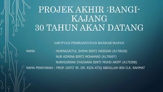 PROJEK AKHIR :BANGI-
KAJANG
30 TAHUN AKAN DATANG
LMCP1532 PEMBANGUNAN BANDAR MAPAN
NAMA : NURNAZAITUL SHIMA BINTI HASSIAN (A170028)
NUR AZMINA BINTI MOHAMAD (A170697)
NURHUSNINA SYAZWANI BINTI MOHD ARIFF (A170308)
NAMA PENSYARAH : PROF. DATO’ IR. DR. RIZA ATIQ ABDULLAH BIN O.K. RAHMAT
 