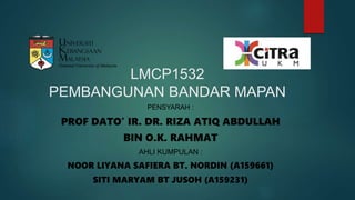 LMCP1532
PEMBANGUNAN BANDAR MAPAN
PENSYARAH :
PROF DATO’ IR. DR. RIZA ATIQ ABDULLAH
BIN O.K. RAHMAT
AHLI KUMPULAN :
NOOR LIYANA SAFIERA BT. NORDIN (A159661)
SITI MARYAM BT JUSOH (A159231)
 
