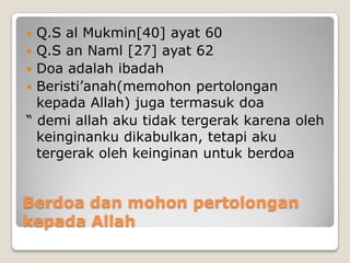 Q.S al Mukmin[40] ayat 60
 Q.S an Naml [27] ayat 62
 Doa adalah ibadah
 Beristi’anah(memohon pertolongan
kepada Allah) juga termasuk doa
“ demi allah aku tidak tergerak karena oleh
keinginanku dikabulkan, tetapi aku
tergerak oleh keinginan untuk berdoa


Berdoa dan mohon pertolongan
kepada Allah

 