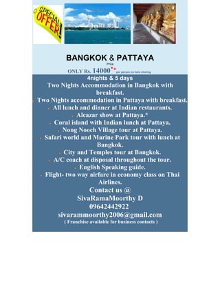 BANGKOK & PATTAYA
                             Price
                               *
          ONLY Rs. 14000         *   per person on twin sharing

                    4nights & 5 days
   Two Nights Accommodation in Bangkok with
                      breakfast.
Two Nights accommodation in Pattaya with breakfast.
     All lunch and dinner at Indian restaurants.
               Alcazar show at Pattaya.*
     Coral island with Indian lunch at Pattaya.
         Nong Nooch Village tour at Pattaya.
  Safari world and Marine Park tour with lunch at
                      Bangkok.
          City and Temples tour at Bangkok.
     A/C coach at disposal throughout the tour.
                English Speaking guide.
  Flight- two way airfare in economy class on Thai
                       Airlines.
                 Contact us @
             SivaRamaMoorthy D
                 09642442922
       sivarammoorthy2006@gmail.com
         ( Franchise available for business contacts )
 