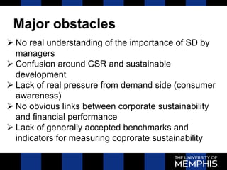 Major obstacles
 No real understanding of the importance of SD by
managers
 Confusion around CSR and sustainable
development
 Lack of real pressure from demand side (consumer
awareness)
 No obvious links between corporate sustainability
and financial performance
 Lack of generally accepted benchmarks and
indicators for measuring coprorate sustainability
 