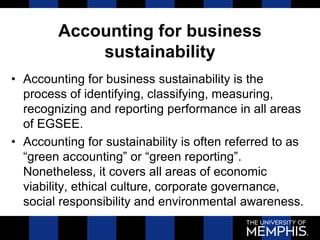 Accounting for business
sustainability
• Accounting for business sustainability is the
process of identifying, classifying, measuring,
recognizing and reporting performance in all areas
of EGSEE.
• Accounting for sustainability is often referred to as
“green accounting” or “green reporting”.
Nonetheless, it covers all areas of economic
viability, ethical culture, corporate governance,
social responsibility and environmental awareness.
 