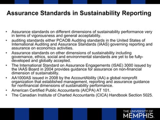 Assurance Standards in Sustainability Reporting
• Assurance standards on different dimensions of sustainability performance very
in terms of vigorousness and general acceptability.
• auditing standards either PCAOB Auditing standards in the United States of
International Auditing and Assurance Standards (IAAS) governing reporting and
assurance on economics activities.
• Assurance standards on other dimensions of sustainability including
governance, ethics, social and environmental standards are yet to be fully-
developed and globally accepted.
• The International Standard on Assurance Engagements (ISAE) 3000 issued by
the IAAS Board in 2004 provides guidance for assurance on non-financial
dimension of sustainability.
• AA1000AS issued in 2008 by the AccountAbility (AA) a global nonprofit
organization that established management, reporting and assurance guidance
for nonfinancial dimensions of sustainability performance.
• American Certified Public Accountants (AICPA) AT 101.
• The Canadian Institute of Charted Accountants (CICA) Handbook Section 5025.
 