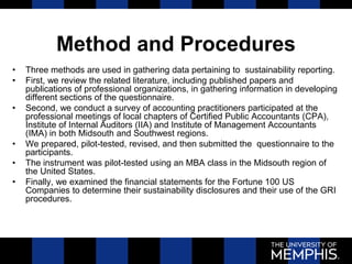 Method and Procedures
• Three methods are used in gathering data pertaining to sustainability reporting.
• First, we review the related literature, including published papers and
publications of professional organizations, in gathering information in developing
different sections of the questionnaire.
• Second, we conduct a survey of accounting practitioners participated at the
professional meetings of local chapters of Certified Public Accountants (CPA),
Institute of Internal Auditors (IIA) and Institute of Management Accountants
(IMA) in both Midsouth and Southwest regions.
• We prepared, pilot-tested, revised, and then submitted the questionnaire to the
participants.
• The instrument was pilot-tested using an MBA class in the Midsouth region of
the United States.
• Finally, we examined the financial statements for the Fortune 100 US
Companies to determine their sustainability disclosures and their use of the GRI
procedures.
 