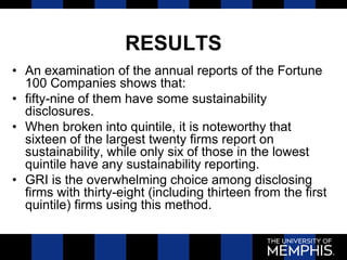 RESULTS
• An examination of the annual reports of the Fortune
100 Companies shows that:
• fifty-nine of them have some sustainability
disclosures.
• When broken into quintile, it is noteworthy that
sixteen of the largest twenty firms report on
sustainability, while only six of those in the lowest
quintile have any sustainability reporting.
• GRI is the overwhelming choice among disclosing
firms with thirty-eight (including thirteen from the first
quintile) firms using this method.
 