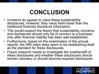 CONCLUSION
• Investors do appear to value these sustainability
disclosures, however; they value them lower than the
traditional financial disclosure information.
• This would support the theory that sustainability concerns
and disclosures should only be of concern to a business
only after financial viability has been well established.
• Furthermore, based on the examination of the annual
reports, the GRI index does seem to be establishing itself
as the standard for these disclosures.
• Future research needs to investigate the cost/benefit of
these disclosures and whether these disclosures should
remain voluntary or should become required disclosures.
 