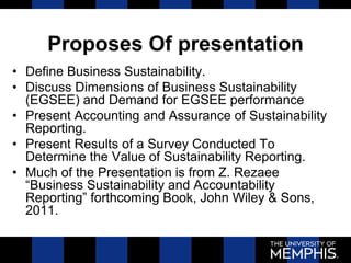 Proposes Of presentation
• Define Business Sustainability.
• Discuss Dimensions of Business Sustainability
(EGSEE) and Demand for EGSEE performance
• Present Accounting and Assurance of Sustainability
Reporting.
• Present Results of a Survey Conducted To
Determine the Value of Sustainability Reporting.
• Much of the Presentation is from Z. Rezaee
“Business Sustainability and Accountability
Reporting” forthcoming Book, John Wiley & Sons,
2011.
 