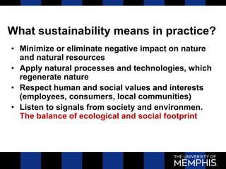 What sustainability means in practice?
• Minimize or eliminate negative impact on nature
and natural resources
• Apply natural processes and technologies, which
regenerate nature
• Respect human and social values and interests
(employees, consumers, local communities)
• Listen to signals from society and environmen.
The balance of ecological and social footprint
 