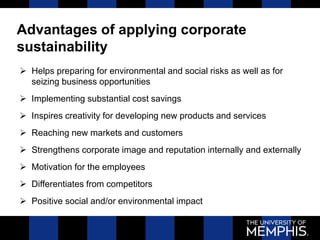 Advantages of applying corporate
sustainability
 Helps preparing for environmental and social risks as well as for
seizing business opportunities
 Implementing substantial cost savings
 Inspires creativity for developing new products and services
 Reaching new markets and customers
 Strengthens corporate image and reputation internally and externally
 Motivation for the employees
 Differentiates from competitors
 Positive social and/or environmental impact
 