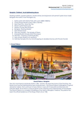 TRAVEL GUIDE by
Mohammed Asif -The Travel Expert
mohammedasifonline@gmail.com
Bangkok -Thailand _local sightseeing places
Floating markets, opulent palaces, ornate shrines and expansive amusement parks have made
Bangkok the world’s most thronged city.
1. Safari world with Marine Park with Lunch (0800-1800Hrs)
2. Chao Phraya Dinner cruise (1930 -2130 Hrs)
3. Siam Park City - Khan Na Yao
4. Dream world Theme park
5. Madum Tsussds Wax Museum
6. Bangkok -Floating Market
7. Siam Niramit show
8. Wat Arun Temple – The temple of Dawn
9. Emerald Budha Temple (Wat Phra kaeo)
10. Wat Pho – Enormous reclining Budha.
11. Siam Ocean World is an aquarium
12. Half Day Temples City Tour and Shopping at Jewellery Factory with Private Transfer
1. Grand Palace -
Grand Palace -Bangkok
The city's most famous landmark. Built in 1782 - and for 150 years the home of the Thai King, the
Royal court and the administrative seat of government - the Grand Palace of Bangkok is a grand
old dame indeed, that continues to have visitors in awe with its beautiful architecture and
intricate detail, all of which is a proud salute to the creativity and craftsmanship of Thai people.
The Grand Palace is a complex of buildings at the heart of Bangkok, Thailand. The palace has
been the official residence of the Kings of Siam since 1782.
 