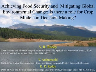 V. R. Reddy
Crop Systems and Global Change Laboratory, Beltsville Agricultural Research Center, USDA-
ARS, 10300 Baltimore Ave. Beltsville, MD 20705, USA
V. Ambumozhi
Institute for Global Environmental Strategies, Kansai Research Center, Kobe 651-00, Japan
K. R. Reddy
Dept. of Plant and Soil Sciences, Mississippi State University, Mississippi State, MS 39762, USA
Achieving Food Security and Mitigating Global
Environmental Change: Is there a role for Crop
Models in Decision Making?
 