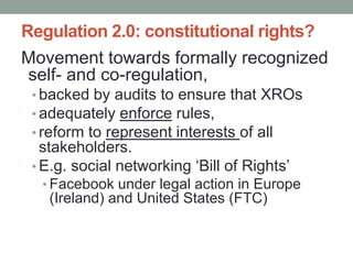 Regulation 2.0: constitutional rights?
Movement towards formally recognized
self- and co-regulation,
 • backed by audits to ensure that XROs
 • adequately enforce rules,
 • reform to represent interests of all
   stakeholders.
 • E.g. social networking „Bill of Rights‟
  • Facebook under legal action in Europe
   (Ireland) and United States (FTC)
 
