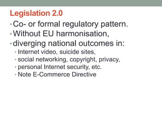 Legislation 2.0
• Co- or formal regulatory pattern.
• Without EU harmonisation,
• diverging national outcomes in:
 • Internet video, suicide sites,
 • social networking, copyright, privacy,
 • personal Internet security, etc.
 • Note E-Commerce Directive
 