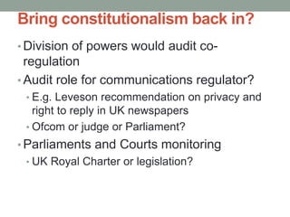 Bring constitutionalism back in?
• Division of powers would audit co-
  regulation
• Audit role for communications regulator?
 • E.g. Leveson recommendation on privacy and
   right to reply in UK newspapers
 • Ofcom or judge or Parliament?
• Parliaments and Courts monitoring
 • UK Royal Charter or legislation?
 