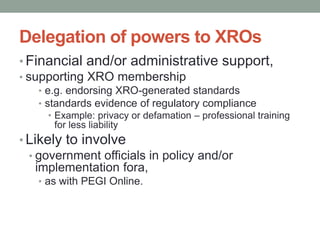 Delegation of powers to XROs
• Financial and/or administrative support,
• supporting XRO membership
   • e.g. endorsing XRO-generated standards
   • standards evidence of regulatory compliance
      • Example: privacy or defamation – professional training
        for less liability
• Likely to involve
  • government officials in policy and/or
    implementation fora,
   • as with PEGI Online.
 