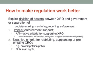 How to make regulation work better
 Explicit division of powers between XRO and government
 or separation of
            decision-making, monitoring, reporting, enforcement;
 1.        Implicit enforcement support;
      1. Affirmative criteria for supporting XRO
           1.     (with resources, information, delegated or agency enforcement power);
 2. Negative criteria for restricting, supplanting or pre-
       empting XROs
      1.        e.g. on competition policy
      2.        Or human rights
 