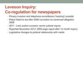 Leveson Inquiry:
Co-regulation for newspapers
 • Privacy invasion and telephone surveillance („hacking‟) scandal
 • Police failed to act after 2006 conviction on continued allegation
   2009
 • 2011 - Lord Justice Leveson: senior judicial inquiry
 • Reported November 2012: 2000 page report after 14 month inquiry
 • Legislative changes to political relationship with media
 