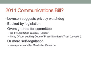 2014 Communications Bill?
• Leveson suggests privacy watchdog
• Backed by legislation
• Oversight role for committee
 • led by Lord Chief Justice? (Labour)
 • Or by Ofcom auditing Code of Press Standards Trust (Leveson)

• Or more self-regulation
 • newspapers and Mr Murdoch‟s Cameron
 