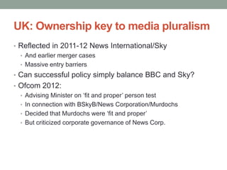 UK: Ownership key to media pluralism
• Reflected in 2011-12 News International/Sky
  • And earlier merger cases
  • Massive entry barriers
• Can successful policy simply balance BBC and Sky?
• Ofcom 2012:
  • Advising Minister on „fit and proper‟ person test
  • In connection with BSkyB/News Corporation/Murdochs
  • Decided that Murdochs were „fit and proper‟
  • But criticized corporate governance of News Corp.
 