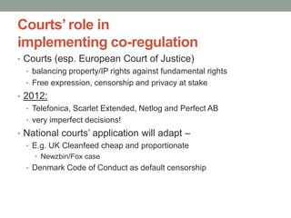 Courts’ role in
implementing co-regulation
• Courts (esp. European Court of Justice)
  • balancing property/IP rights against fundamental rights
  • Free expression, censorship and privacy at stake
• 2012:
   • Telefonica, Scarlet Extended, Netlog and Perfect AB
   • very imperfect decisions!
• National courts‟ application will adapt –
  • E.g. UK Cleanfeed cheap and proportionate
    • Newzbin/Fox case
  • Denmark Code of Conduct as default censorship
 