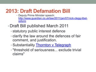 2013: Draft Defamation Bill
     • Deputy Prime Minister speech:
       http://www.guardian.co.uk/law/2011/jan/07/nick-clegg-libel-
       reform
• Draft Bill published March 2011
  • statutory public interest defence
  • clarify the law around the defences of fair
    comment, and justification.
  • Substantiality Thornton v Telegraph
  • "threshold of seriousness... exclude trivial
    claims"
 