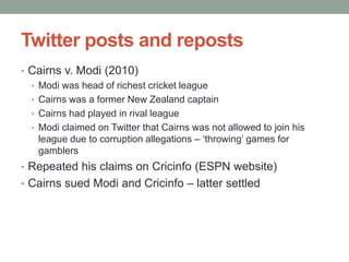 Twitter posts and reposts
• Cairns v. Modi (2010)
  • Modi was head of richest cricket league
  • Cairns was a former New Zealand captain
  • Cairns had played in rival league
  • Modi claimed on Twitter that Cairns was not allowed to join his
    league due to corruption allegations – „throwing‟ games for
    gamblers
• Repeated his claims on Cricinfo (ESPN website)
• Cairns sued Modi and Cricinfo – latter settled
 