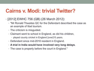 Cairns v. Modi: trivial Twitter?
• [2012] EWHC 756 (QB) (26 March 2012):
   • "Mr Ronald Thwaites QC for the Defendant described the case as
     an example of libel tourism.
   • The criticism is misguided.
   • Claimant went to school in England, as did his children,
    • played county cricket in England [over]15 years.
  • Defendant since mid-2010 resident in England.
  • A trial in India would have involved very long delays.
  • The case is properly before the court in England."
 