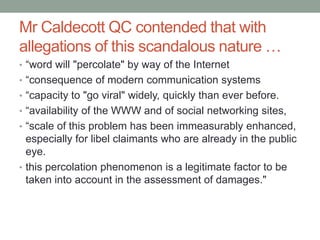 Mr Caldecott QC contended that with
allegations of this scandalous nature …
• “word will "percolate" by way of the Internet
• “consequence of modern communication systems
• “capacity to "go viral" widely, quickly than ever before.
• “availability of the WWW and of social networking sites,
• “scale of this problem has been immeasurably enhanced,
  especially for libel claimants who are already in the public
  eye.
• this percolation phenomenon is a legitimate factor to be
  taken into account in the assessment of damages."
 