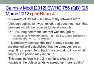 Cairns v Modi [2012] EWHC 756 (QB) (26
March 2012) per Bean J.
• 65 viewers of „Tweet‟ – but how many retweets etc.?
• "although publication was limited, that does not mean that
  damages should be reduced to trivial amounts.
• “In 1935, long before the internet was thought of,
    • “L. Atkin in Ley v Hamilton (153 L.T. 384, cited by L. Reid in Broome v
     Cassell [1972] AC 1027 at 1092G):
• "It is precisely because the 'real' damage cannot be
  ascertained and established that the damages are at
  large. It is impossible to track the scandal, to know what
  quarters the poison may reach…“
• “This remains true in the 21st century, except that
  nowadays the poison tends to spread far more rapidly.”
 