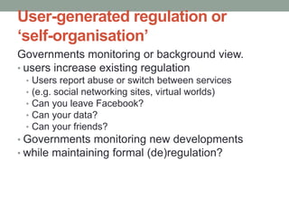User-generated regulation or
‘self-organisation’
Governments monitoring or background view.
• users increase existing regulation
 •   Users report abuse or switch between services
 •   (e.g. social networking sites, virtual worlds)
 •   Can you leave Facebook?
 •   Can your data?
 •   Can your friends?
• Governments monitoring new developments
• while maintaining formal (de)regulation?
 