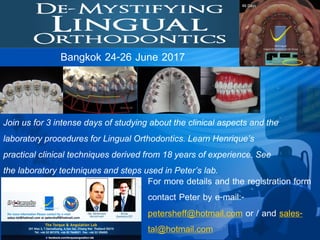 Join us for 3 intense days of studying about the clinical aspects and the
laboratory procedures for Lingual Orthodontics. Learn Henrique’s
practical clinical techniques derived from 18 years of experience. See
the laboratory techniques and steps used in Peter’s lab.
Bangkok 24-26 June 2017
For more details and the registration form
contact Peter by e-mail:-
petersheff@hotmail.com or / and sales-
tal@hotmail.com
 