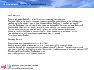 b2 brand bangkok The challenge Process and planning




     Working process

     Students will work individually or in two/three person teams on the assignment
     Emphasis will be on the creative process and development of the project as well as the ﬁnal execution
     Use ﬁeld and digital research to enrich your knowledge base (Just living in the city is not enough)
     Present and discuss an interesting destination brand and a product/service brand you have discovered
     The workshop will be run in an ʻagency atmosphereʼ to prepare for internships and industry
     Progress presentations to the class will check evolution and provide feedback and exchange
     Use scrap-booking, sketchbooks, brainstorming, key words, cloud creative to develop the work
     Use digital, programs and computers to complete execution of the work
     Present your work in English

     Workshop planning

     The workshop is scheduled to run over ﬁve days (TBC)
     The time available will be broken down into three phases and one ﬁnal presentation day
     Ideally the Bangkok city mayors ofﬁce, and/or the Department of Tourism and Economic Expansion will
     participate in the brieﬁng and ﬁnal presentation of the project, to add a professional dimension and input (TBC)
     All projects will be critiqued and feedback provided
     The completed projects will be exhibited at ComDe




           International Communication Design Programme
           Chulalongkorn University Bangkok
           b2 Open Studio workshop Paul Vickers
 
