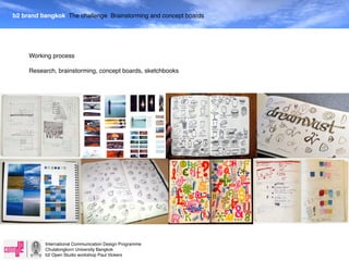 b2 brand bangkok The challenge Brainstorming and concept boards




     Working process

     Research, brainstorming, concept boards, sketchbooks




          International Communication Design Programme
          Chulalongkorn University Bangkok
          b2 Open Studio workshop Paul Vickers
 