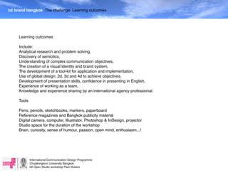 b2 brand bangkok The challenge Learning outcomes




     Learning outcomes

     Include:
     Analytical research and problem solving,
     Discovery of semiotics,
     Understanding of complex communication objectives,
     The creation of a visual identity and brand system,
     The development of a tool-kit for application and implementation,
     Use of global design: 2d, 3d and 4d to achieve objectives,
     Development of presentation skills, conﬁdence in presenting in English,
     Experience of working as a team,
     Knowledge and experience sharing by an international agency professional.

     Tools

     Pens, pencils, sketchbooks, markers, paperboard
     Reference magazines and Bangkok publicity material
     Digital camera, computer, Illustrator, Photoshop & InDesign, projector
     Studio space for the duration of the workshop
     Brain, curiosity, sense of humour, passion, open mind, enthusiasm...!




             International Communication Design Programme
             Chulalongkorn University Bangkok
             b2 Open Studio workshop Paul Vickers
 