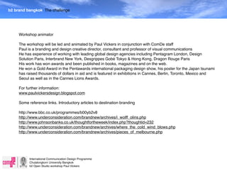 b2 brand bangkok The challenge




     Workshop animator

     The workshop will be led and animated by Paul Vickers in conjunction with ComDe staff
     Paul is a branding and design creative director, consultant and professor of visual communications
     He has experience of working with leading global design agencies including Pentagram London, Design
     Solution Paris, Interbrand New York, Desgrippes Gobé Tokyo & Hong Kong, Dragon Rouge Paris
     His work has won awards and been published in books, magazines and on the web.
     He won a Gold Award in the Pentawards international packaging design show, his poster for the Japan tsunami
     has raised thousands of dollars in aid and is featured in exhibitions in Cannes, Berlin, Toronto, Mexico and
     Seoul as well as in the Cannes Lions Awards.

     For further information:
     www.paulvickersdesign.blogspot.com

     Some reference links. Introductory articles to destination branding

     http://www.bbc.co.uk/programmes/b00yb2v8
     http://www.underconsideration.com/brandnew/archives/i_wolff_olins.php
     http://www.johnsonbanks.co.uk/thoughtfortheweek/index.php?thoughtid=232
     http://www.underconsideration.com/brandnew/archives/where_the_cold_wind_blows.php
     http://www.underconsideration.com/brandnew/archives/pieces_of_melbourne.php




           International Communication Design Programme
           Chulalongkorn University Bangkok
           b2 Open Studio workshop Paul Vickers
 