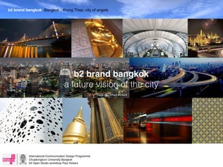 b2 brand bangkok Bangkok - Krung Thep: city of angels
 b2 bangkok brand - branding the city of angels




                                       b2 brand bangkok
                                    a future vision of the city
                                                          Thank you - Paul Vickers




           International Communication Design Programme
           Chulalongkorn University Bangkok
           b2 Open Studio workshop Paul Vickers
 