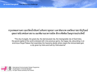 b2 brand bangkok The workshop challenge




     กรุงเทพมหานคร อมรรัตนโกสินทร์ มหินทรายุทธยา มหาดิลกภพ นพรัตนราชธานีบุรีรมย์
         อุดมราชนิเวศน์มหาสถาน อมรพิมานอวตารสถิต สักกะทัตติยะวิษณุกรรมประสิทธิ์

            “The city of angels, the great city, the eternal jewel city, the impregnable city of God Indra,
         the grand capital of the world endowed with nine precious gems, the happy city, abounding in an
          enormous Royal Palace that resembles the heavenly abode where reigns the reincarnated god,
                                   a city given by Indra and built by Vishnukarma”




          International Communication Design Programme
          Chulalongkorn University Bangkok
          b2 Open Studio workshop Paul Vickers
 