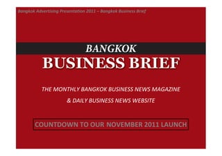 Bangkok Advertising Presentation 2011 – Bangkok Business Brief




           THE MONTHLY BANGKOK BUSINESS NEWS MAGAZINE
                       & DAILY BUSINESS NEWS WEBSITE


        COUNTDOWN TO OUR NOVEMBER 2011 LAUNCH
 