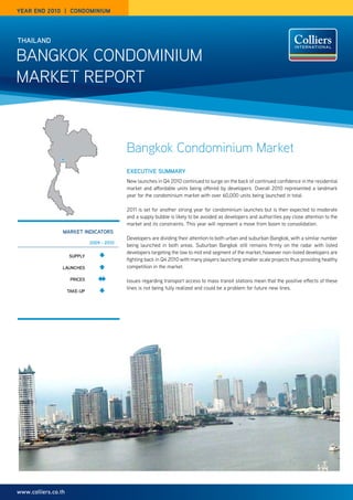 year end 2010 | Condominium




THAIlANd

Bangkok Condominium
market rePort



                                             Bangkok Condominium Market
                                             ExECuTIvE SummARy
                                             new launches in Q4 2010 continued to surge on the back of continued confidence in the residential
                                             market and affordable units being offered by developers. overall 2010 represented a landmark
                                             year for the condominium market with over 60,000 units being launched in total.

                                             2011 is set for another strong year for condominium launches but is then expected to moderate
                                             and a supply bubble is likely to be avoided as developers and authorities pay close attention to the
                                             market and its constraints. this year will represent a move from boom to consolidation.
                 mARKET INdICAToRS
                                             developers are dividing their attention to both urban and suburban Bangkok, with a similar number
                               2009 - 2010
                                             being launched in both areas. Suburban Bangkok still remains firmly on the radar with listed
                                             developers targeting the low to mid end segment of the market, however non-listed developers are
                     Supply
                                             fighting back in Q4 2010 with many players launching smaller scale projects thus providing healthy
                 lAuNCHES                    competition in the market.

                      pRICES                 issues regarding transport access to mass transit stations mean that the positive effects of these
                                             lines is not being fully realized and could be a problem for future new lines.
                     TAKE-up




www.colliers.co.th
 