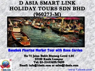 D ASIA SMART LINK
HOLIDAY TOURS SDN BHD
(960273-M)
Bangkok Floating Market Tour with Rose Garden
No 75 Jalan Bukit Bintang Level 4.05
55100 Kuala Lumpur
Tel: 03-21453699/9699
Email: info@1dasia.com or sales@1dasia.com
www.1dasia.com
 