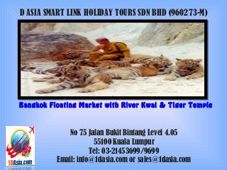 D ASIA SMART LINK HOLIDAY TOURS SDN BHD (960273-M)
Bangkok Floating Market with River Kwai & Tiger Temple
No 75 Jalan Bukit Bintang Level 4.05
55100 Kuala Lumpur
Tel: 03-21453699/9699
Email: info@1dasia.com or sales@1dasia.com
 