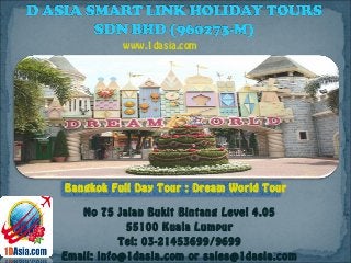 No 75 Jalan Bukit Bintang Level 4.05
55100 Kuala Lumpur
Tel: 03-21453699/9699
Email: info@1dasia.com or sales@1dasia.com
Bangkok Full Day Tour : Dream World Tour
www.1dasia.com
 