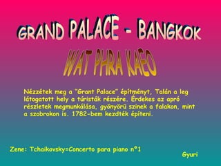 GRAND PALACE - BANGKOK WAT PHRA KAEO Gyuri Nézzétek meg a “Grant Palace” építményt, Talán a leg látogatott hely a túristák részére. Érdekes az apró részletek megmunkálása, gyönyörü szinek a falakon, mint a szobrokon is. 1782-bem kezdték építeni.  Zene: Tchaikovsky=Concerto para piano nº1 